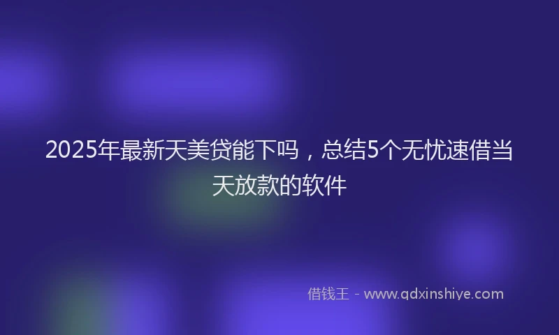 2025年最新天美贷能下吗，总结5个无忧速借当天放款的软件