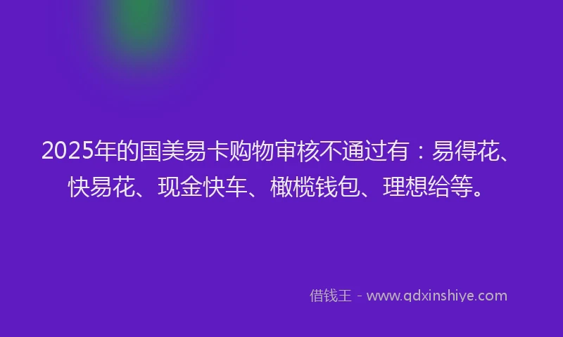 2025年的国美易卡购物审核不通过有：易得花、快易花、现金快车、橄榄钱包、理想给等。