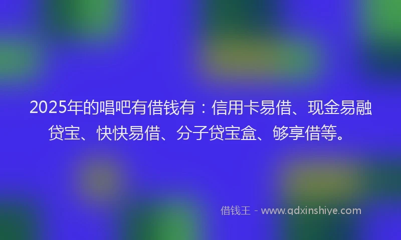 2025年的唱吧有借钱有：信用卡易借、现金易融贷宝、快快易借、分子贷宝盒、够享借等。