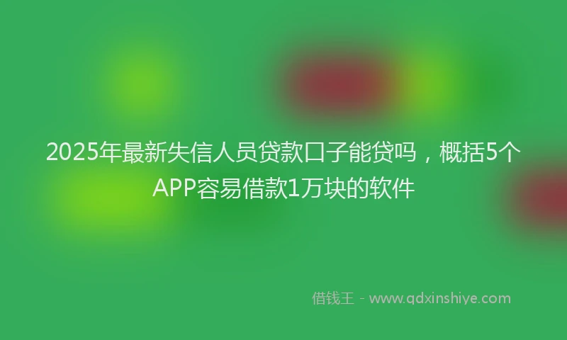 2025年最新失信人员贷款口子能贷吗，概括5个APP容易借款1万块的软件