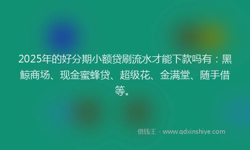 2025年的好分期小额贷刷流水才能下款吗有：黑鲸商场、现金蜜蜂贷、超级花、金满堂、随手借等。