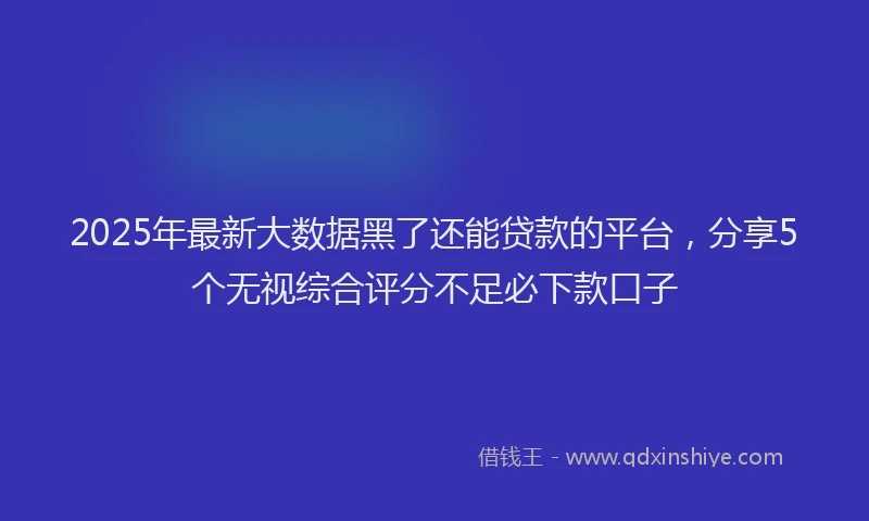2025年最新大数据黑了还能贷款的平台，分享5个无视综合评分不足必下款口子