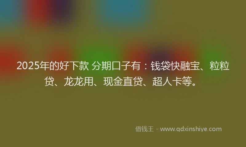 2025年的好下款 分期口子有：钱袋快融宝、粒粒贷、龙龙用、现金直贷、超人卡等。