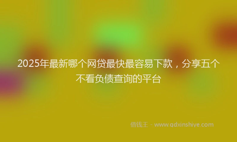 2025年最新哪个网贷最快最容易下款，分享五个不看负债查询的平台