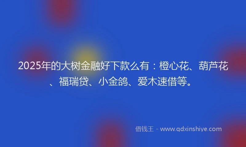 2025年的大树金融好下款么有：橙心花、葫芦花、福瑞贷、小金鸽、爱木速借等。