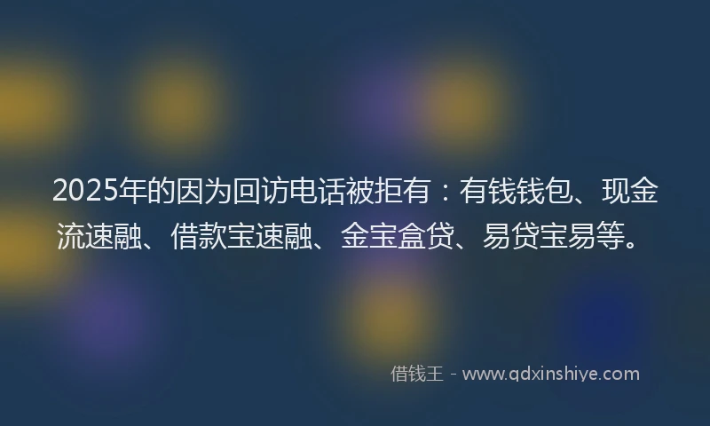 2025年的因为回访电话被拒有：有钱钱包、现金流速融、借款宝速融、金宝盒贷、易贷宝易等。