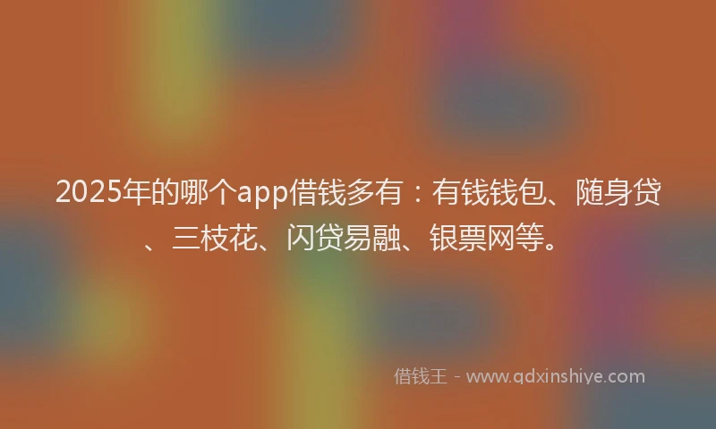 2025年的哪个app借钱多有：有钱钱包、随身贷、三枝花、闪贷易融、银票网等。