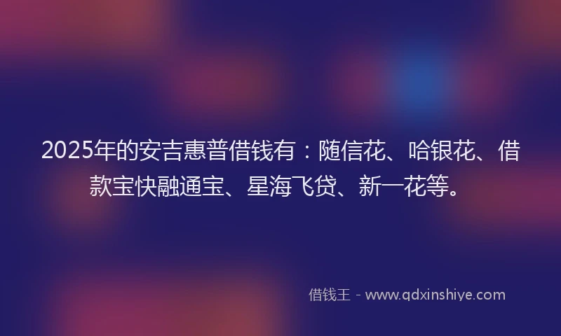 2025年的安吉惠普借钱有：随信花、哈银花、借款宝快融通宝、星海飞贷、新一花等。