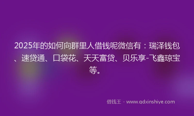 2025年的如何向群里人借钱呢微信有：瑞泽钱包、速贷通、口袋花、天天富贷、贝乐享-飞鑫琼宝等。