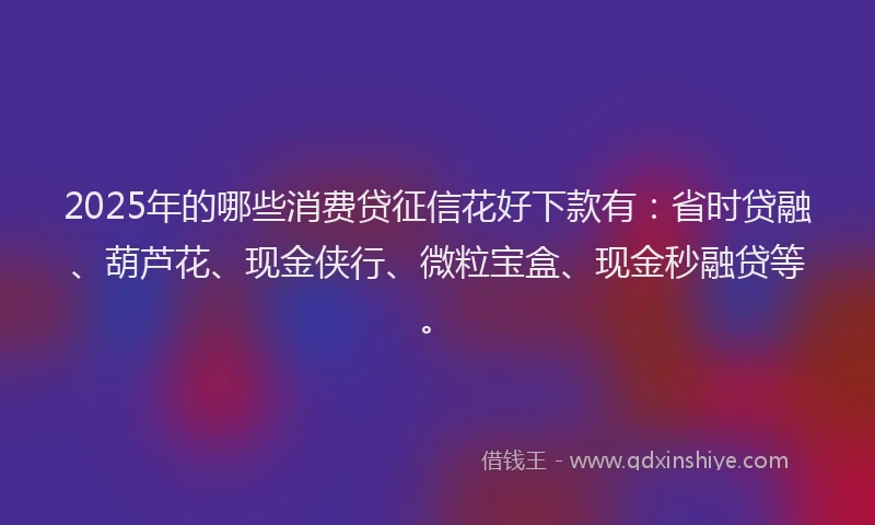 2025年的哪些消费贷征信花好下款有：省时贷融、葫芦花、现金侠行、微粒宝盒、现金秒融贷等。