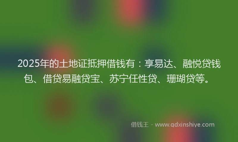 2025年的土地证抵押借钱有：享易达、融悦贷钱包、借贷易融贷宝、苏宁任性贷、珊瑚贷等。