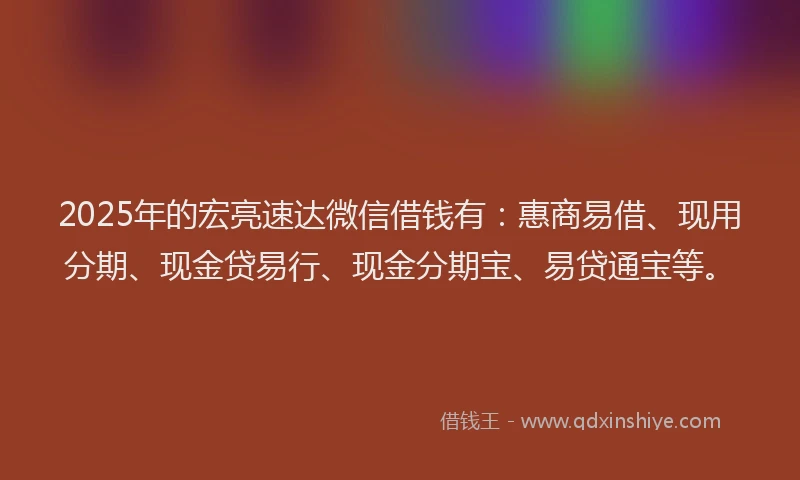 2025年的宏亮速达微信借钱有：惠商易借、现用分期、现金贷易行、现金分期宝、易贷通宝等。