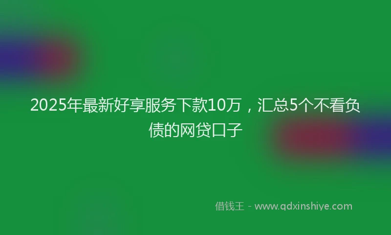 2025年最新好享服务下款10万，汇总5个不看负债的网贷口子