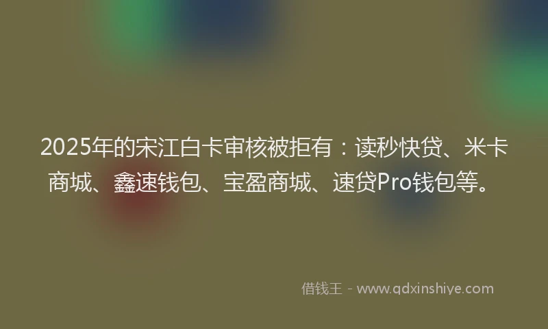 2025年的宋江白卡审核被拒有：读秒快贷、米卡商城、鑫速钱包、宝盈商城、速贷Pro钱包等。