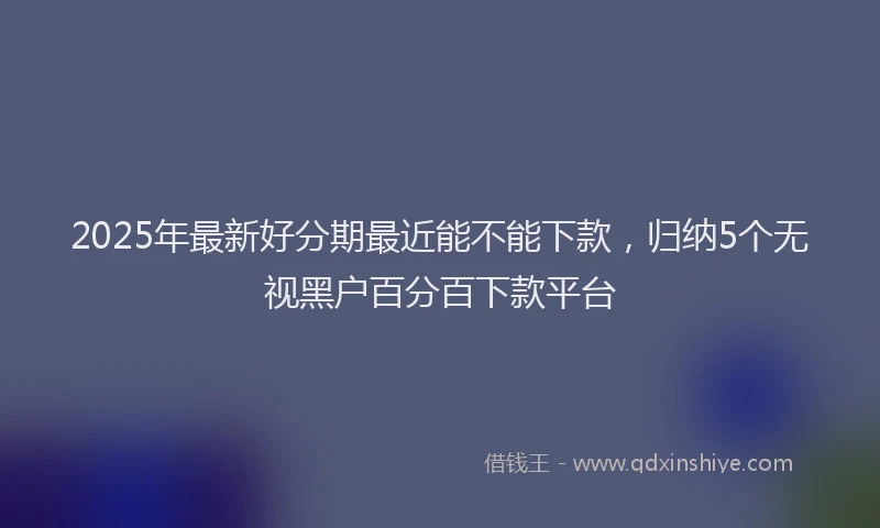 2025年最新好分期最近能不能下款，归纳5个无视黑户百分百下款平台