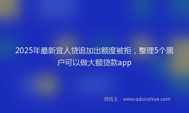 2025年最新宜人贷追加出额度被拒，整理5个黑户可以做大额贷款app