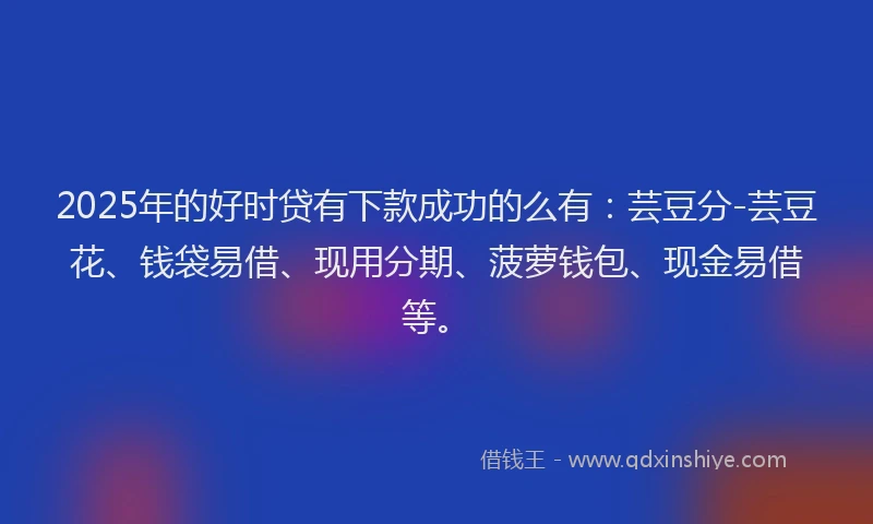 2025年的好时贷有下款成功的么有：芸豆分-芸豆花、钱袋易借、现用分期、菠萝钱包、现金易借等。