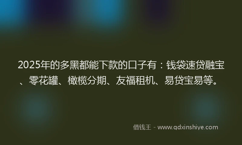 2025年的多黑都能下款的口子有：钱袋速贷融宝、零花罐、橄榄分期、友福租机、易贷宝易等。