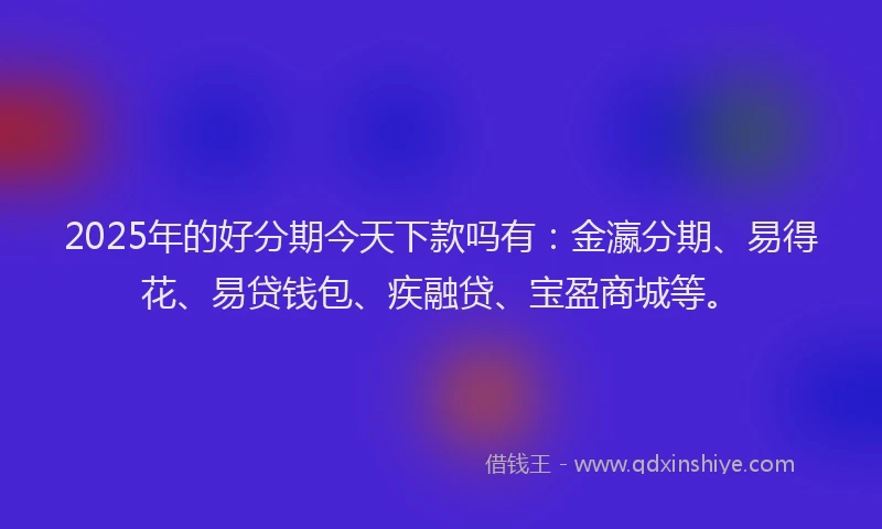2025年的好分期今天下款吗有：金瀛分期、易得花、易贷钱包、疾融贷、宝盈商城等。