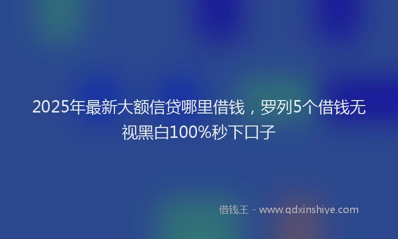 2025年最新大额信贷哪里借钱，罗列5个借钱无视黑白100%秒下口子
