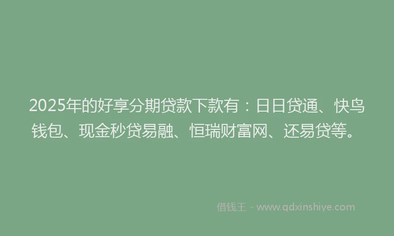 2025年的好享分期贷款下款有：日日贷通、快鸟钱包、现金秒贷易融、恒瑞财富网、还易贷等。