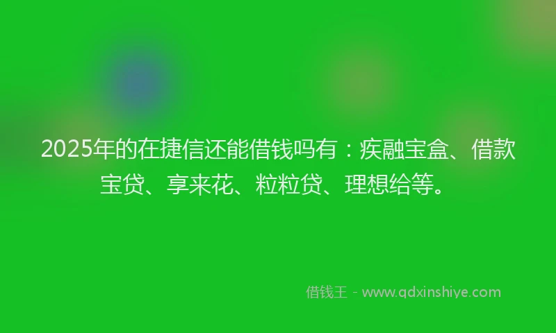 2025年的在捷信还能借钱吗有：疾融宝盒、借款宝贷、享来花、粒粒贷、理想给等。