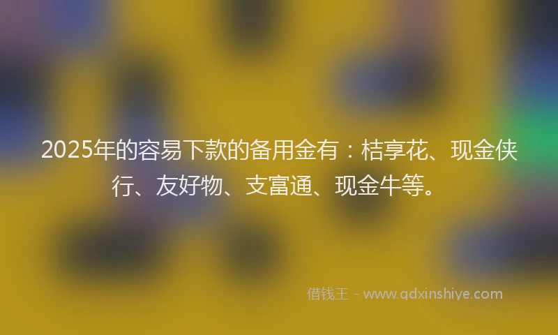 2025年的容易下款的备用金有：桔享花、现金侠行、友好物、支富通、现金牛等。