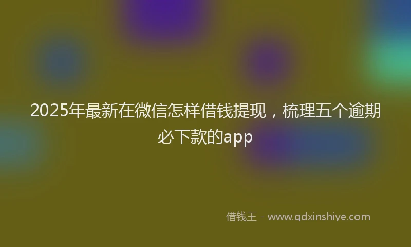 2025年最新在微信怎样借钱提现，梳理五个逾期必下款的app