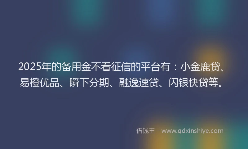 2025年的备用金不看征信的平台有：小金鹿贷、易橙优品、瞬下分期、融逸速贷、闪银快贷等。
