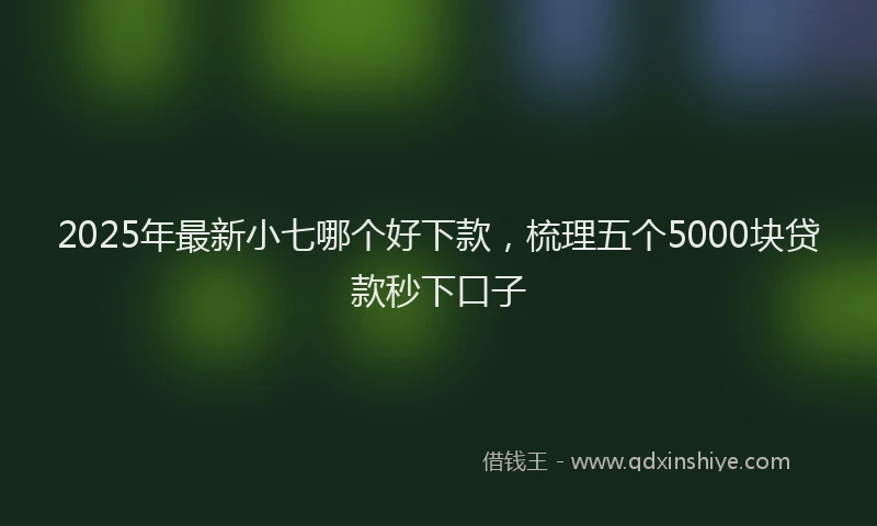 2025年最新小七哪个好下款，梳理五个5000块贷款秒下口子