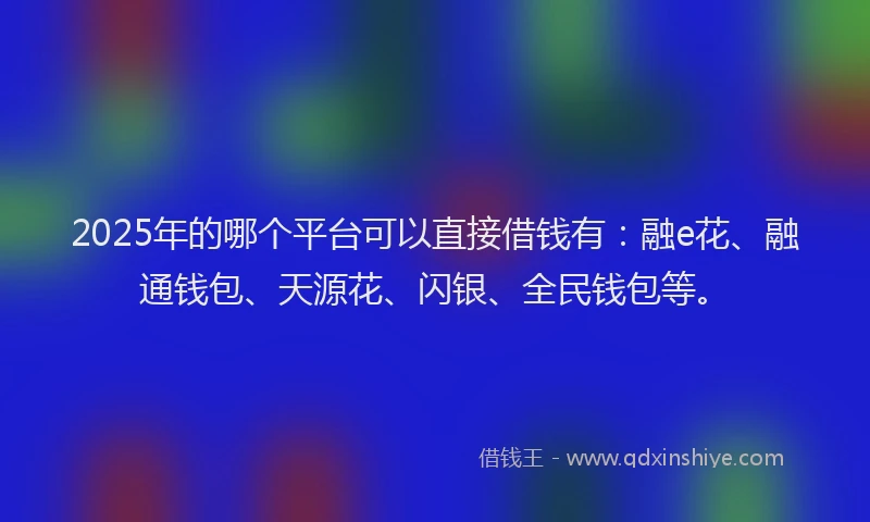 2025年的哪个平台可以直接借钱有：融e花、融通钱包、天源花、闪银、全民钱包等。