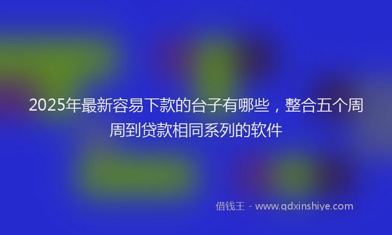 2025年最新容易下款的台子有哪些，整合五个周周到贷款相同系列的软件