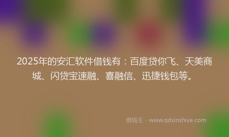 2025年的安汇软件借钱有：百度贷你飞、天美商城、闪贷宝速融、喜融信、迅捷钱包等。