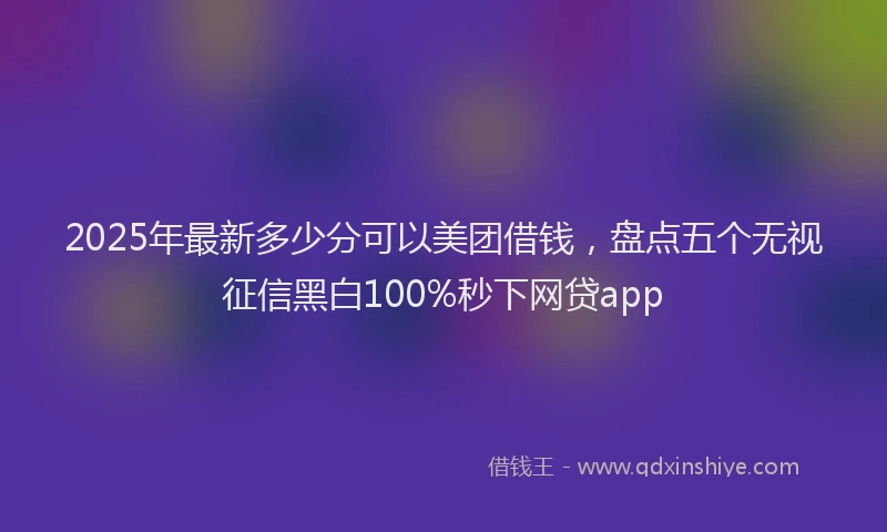 2025年最新多少分可以美团借钱，盘点五个无视征信黑白100%秒下网贷app