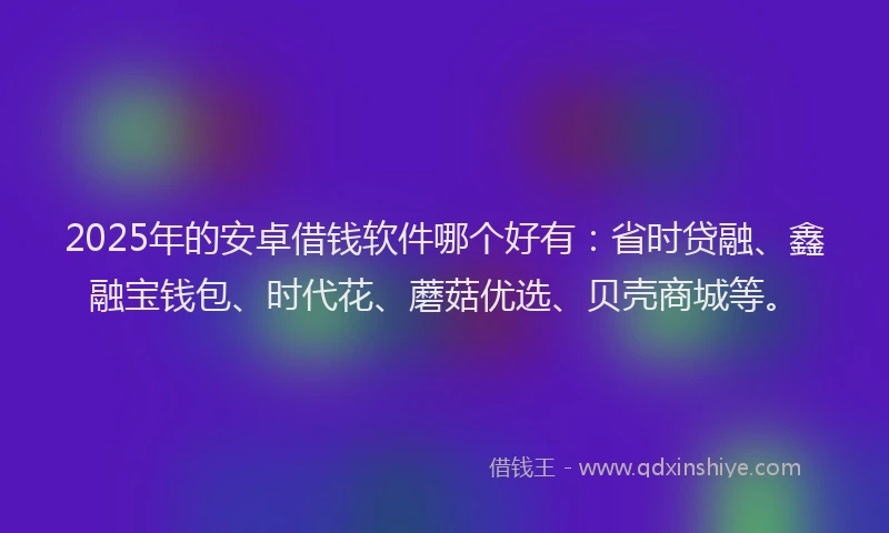 2025年的安卓借钱软件哪个好有：省时贷融、鑫融宝钱包、时代花、蘑菇优选、贝壳商城等。