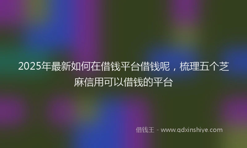2025年最新如何在借钱平台借钱呢，梳理五个芝麻信用可以借钱的平台