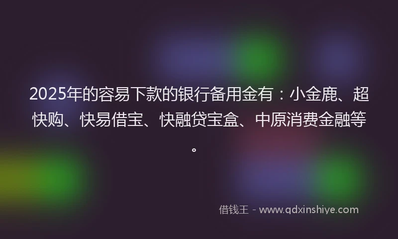 2025年的容易下款的银行备用金有：小金鹿、超快购、快易借宝、快融贷宝盒、中原消费金融等。