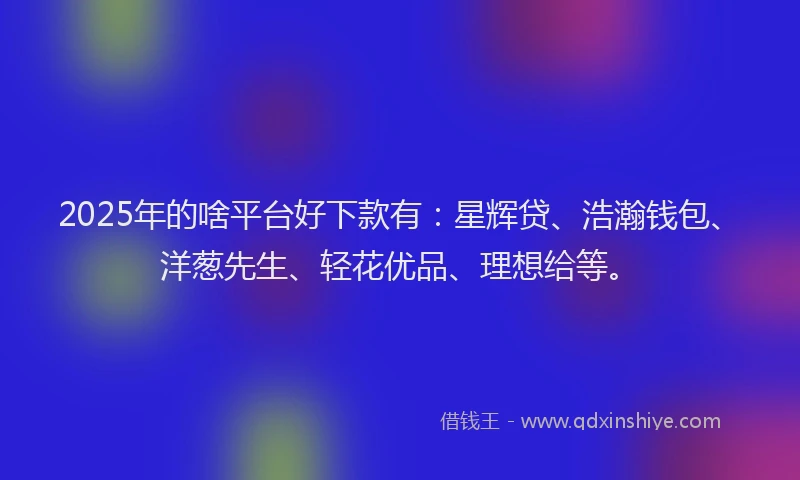 2025年的啥平台好下款有：星辉贷、浩瀚钱包、洋葱先生、轻花优品、理想给等。