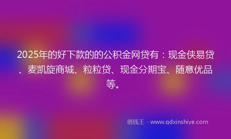 2025年的好下款的的公积金网贷有：现金侠易贷、麦凯旋商城、粒粒贷、现金分期宝、随意优品等。
