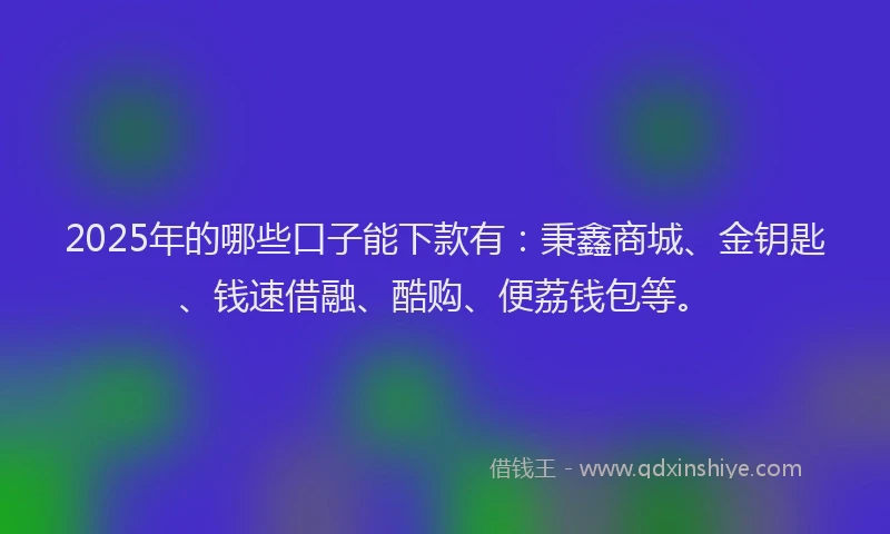 2025年的哪些口子能下款有：秉鑫商城、金钥匙、钱速借融、酷购、便荔钱包等。