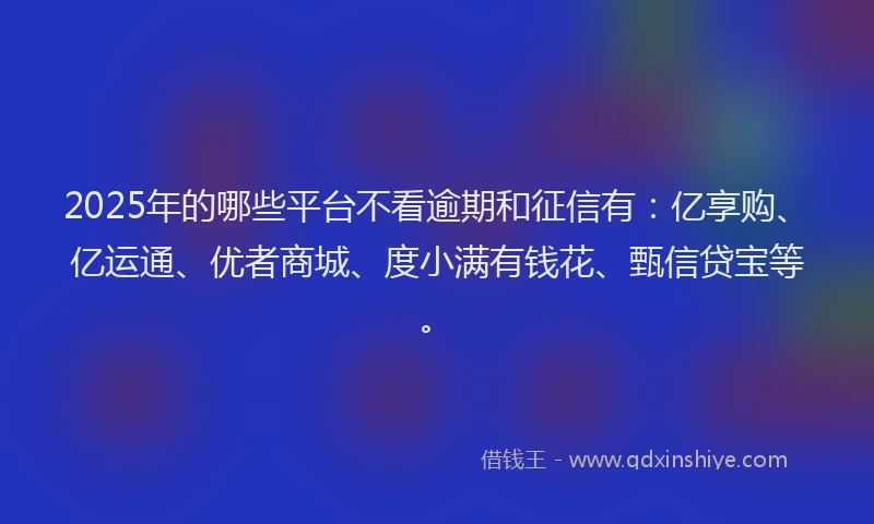 2025年的哪些平台不看逾期和征信有：亿享购、亿运通、优者商城、度小满有钱花、甄信贷宝等。