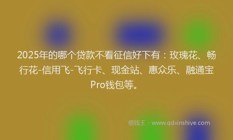2025年的哪个贷款不看征信好下有：玫瑰花、畅行花-信用飞-飞行卡、现金站、惠众乐、融通宝Pro钱包等。