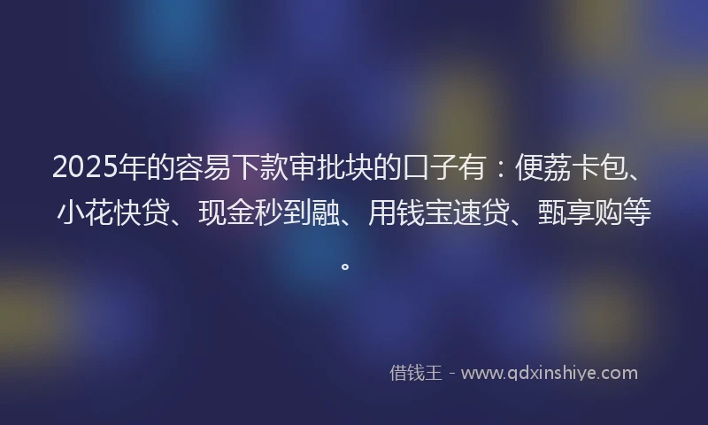 2025年的容易下款审批块的口子有:便荔卡包、小花快贷、现金秒到融、用钱宝速贷、甄享购等。