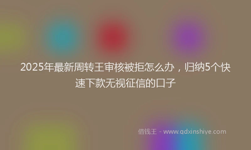 2025年最新周转王审核被拒怎么办，归纳5个快速下款无视征信的口子
