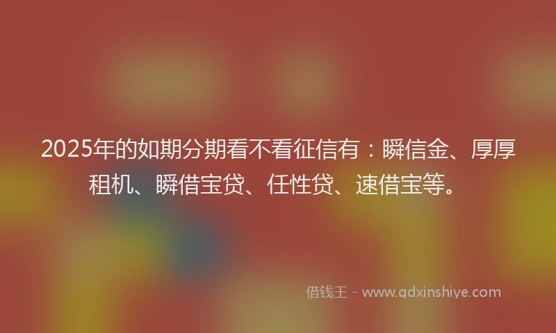 2025年的如期分期看不看征信有：瞬信金、厚厚租机、瞬借宝贷、任性贷、速借宝等。