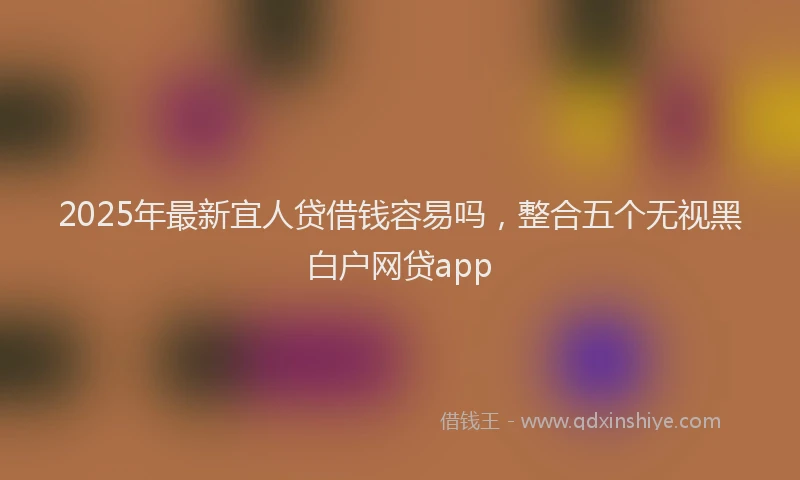 2025年最新宜人贷借钱容易吗，整合五个无视黑白户网贷app