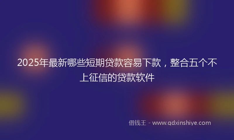 2025年最新哪些短期贷款容易下款，整合五个不上征信的贷款软件
