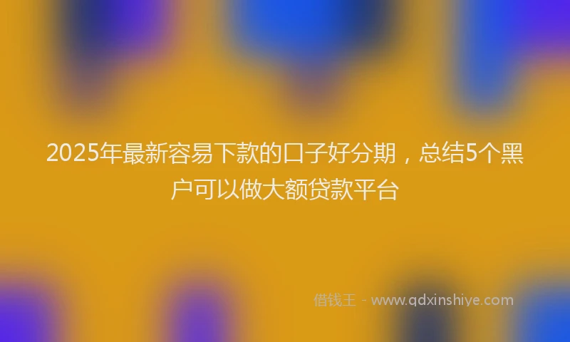 2025年最新容易下款的口子好分期，总结5个黑户可以做大额贷款平台