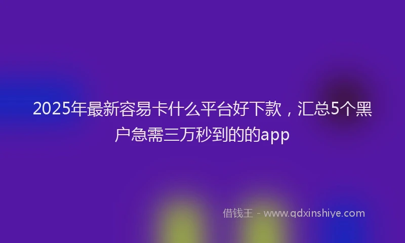 2025年最新容易卡什么平台好下款，汇总5个黑户急需三万秒到的的app