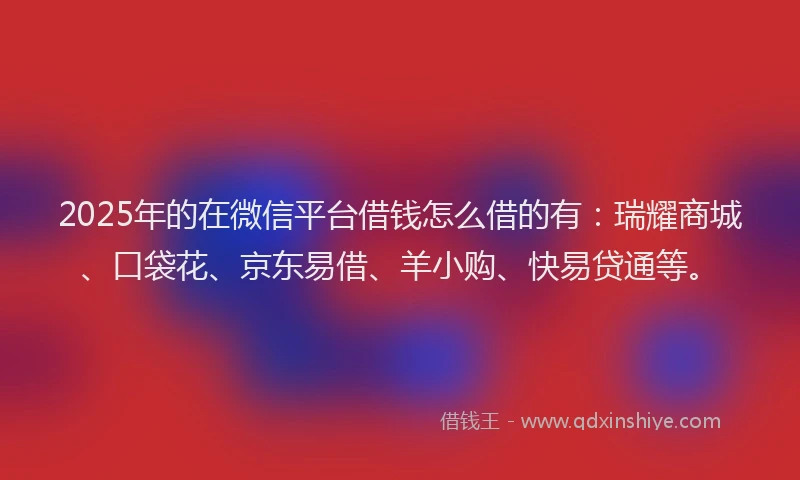 2025年的在微信平台借钱怎么借的有：瑞耀商城、口袋花、京东易借、羊小购、快易贷通等。